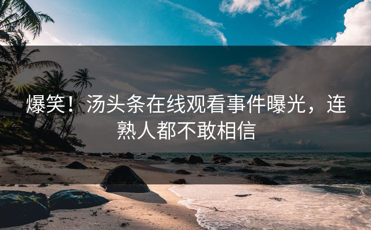 爆笑！汤头条在线观看事件曝光，连熟人都不敢相信