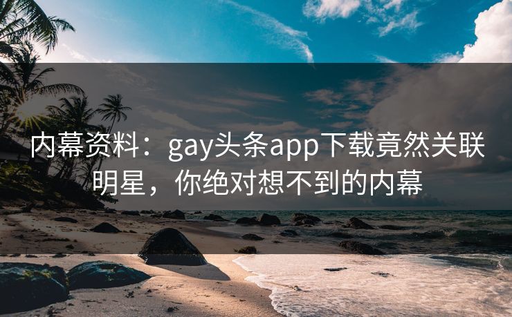 内幕资料：gay头条app下载竟然关联明星，你绝对想不到的内幕