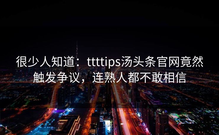 很少人知道:ttttips汤头条官网竟然触发争议,连熟人都不敢相信