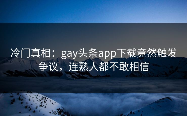 冷门真相:gay头条app下载竟然触发争议,连熟人都不敢相信
