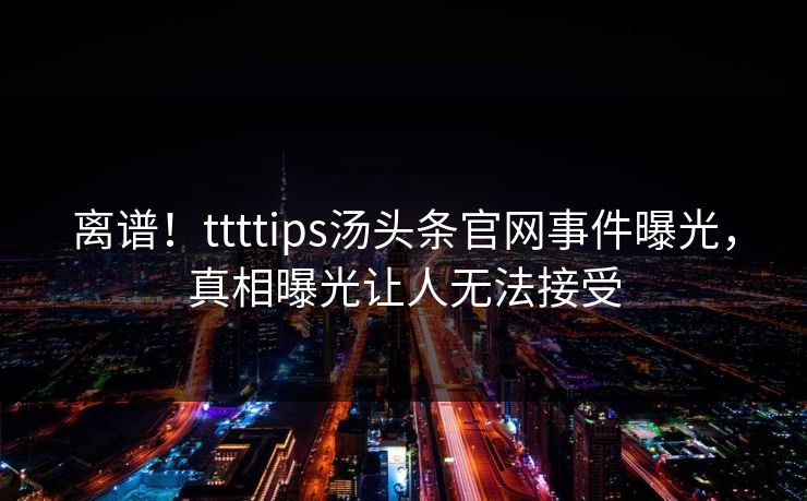 离谱！ttttips汤头条官网事件曝光，真相曝光让人无法接受