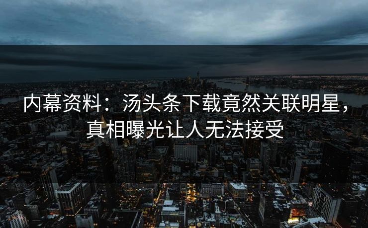 内幕资料：汤头条下载竟然关联明星，真相曝光让人无法接受