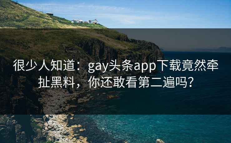 很少人知道：gay头条app下载竟然牵扯黑料，你还敢看第二遍吗？