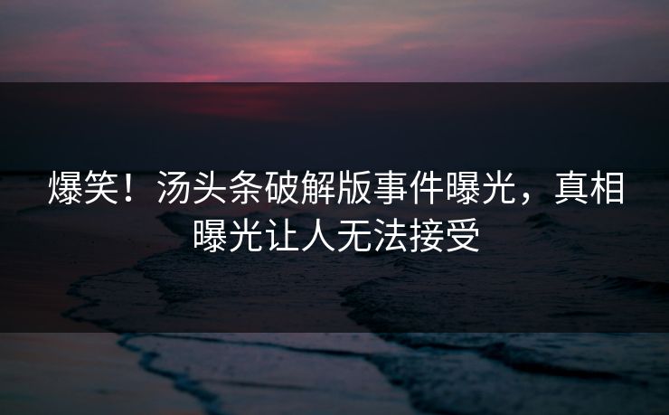 爆笑！汤头条破解版事件曝光，真相曝光让人无法接受