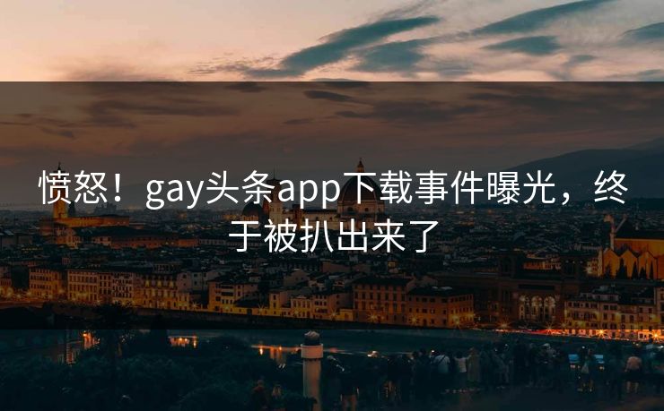 愤怒！gay头条app下载事件曝光，终于被扒出来了