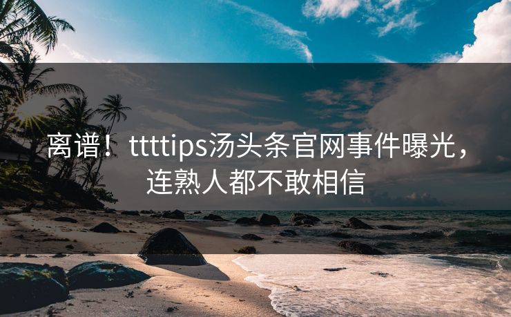离谱！ttttips汤头条官网事件曝光，连熟人都不敢相信