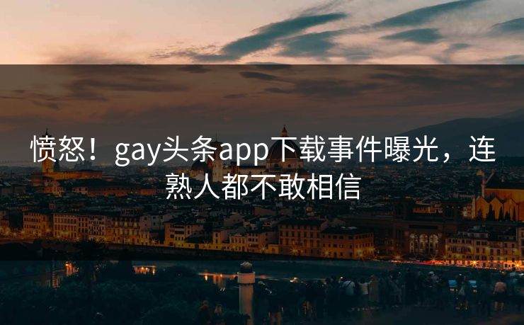 愤怒！gay头条app下载事件曝光，连熟人都不敢相信