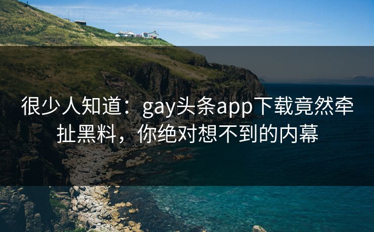 很少人知道：gay头条app下载竟然牵扯黑料，你绝对想不到的内幕