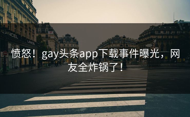 愤怒！gay头条app下载事件曝光，网友全炸锅了！