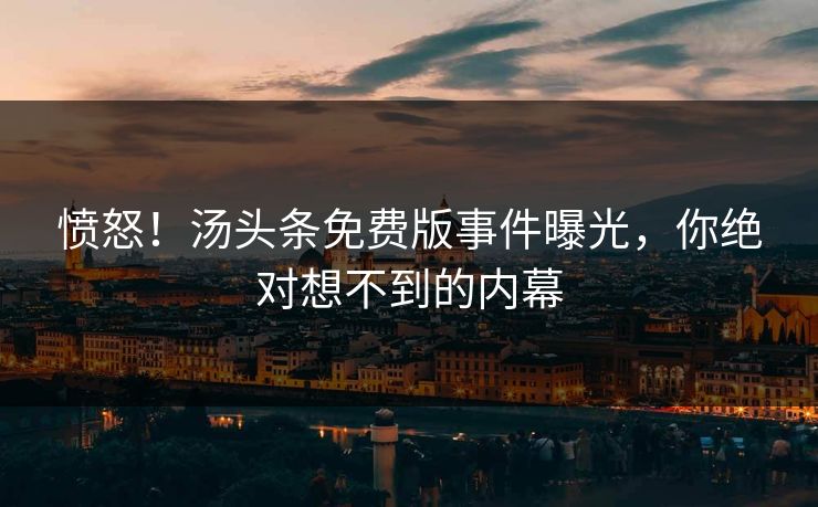 愤怒！汤头条免费版事件曝光，你绝对想不到的内幕