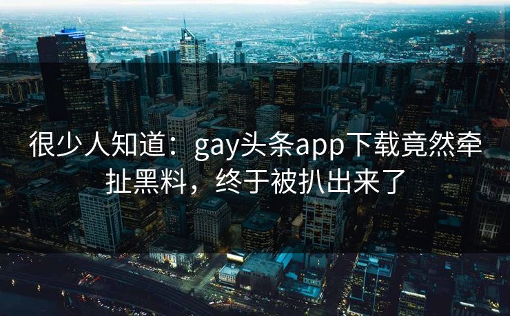 很少人知道：gay头条app下载竟然牵扯黑料，终于被扒出来了