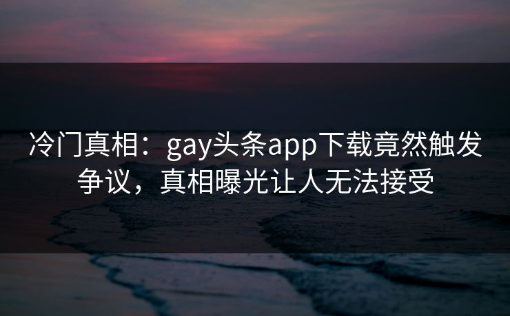 冷门真相：gay头条app下载竟然触发争议，真相曝光让人无法接受
