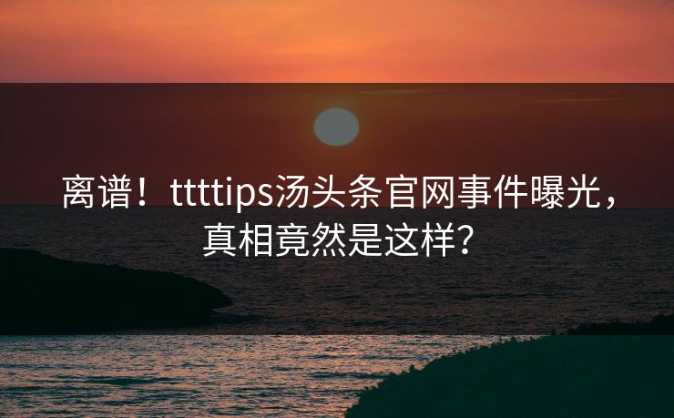 离谱！ttttips汤头条官网事件曝光，真相竟然是这样？