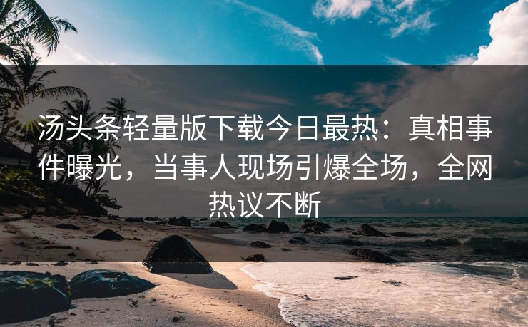 汤头条轻量版下载今日最热：真相事件曝光，当事人现场引爆全场，全网热议不断