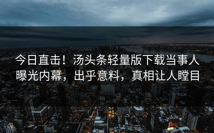 今日直击！汤头条轻量版下载当事人曝光内幕，出乎意料，真相让人瞠目