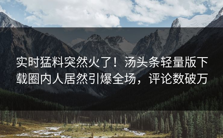 实时猛料突然火了！汤头条轻量版下载圈内人居然引爆全场，评论数破万
