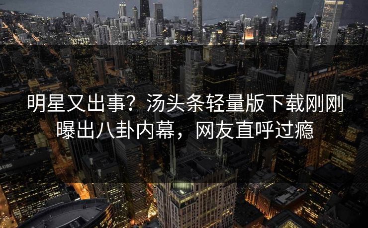 明星又出事？汤头条轻量版下载刚刚曝出八卦内幕，网友直呼过瘾