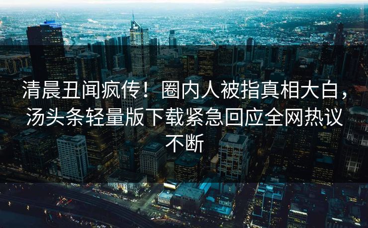 清晨丑闻疯传！圈内人被指真相大白，汤头条轻量版下载紧急回应全网热议不断