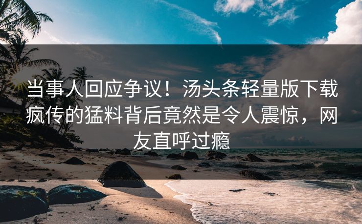 当事人回应争议！汤头条轻量版下载疯传的猛料背后竟然是令人震惊，网友直呼过瘾