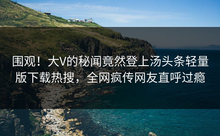 围观！大V的秘闻竟然登上汤头条轻量版下载热搜，全网疯传网友直呼过瘾