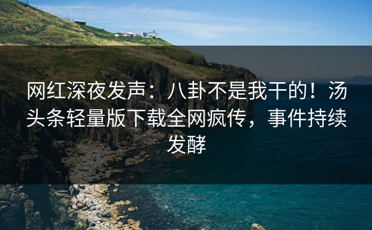 网红深夜发声：八卦不是我干的！汤头条轻量版下载全网疯传，事件持续发酵
