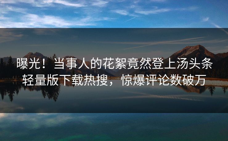 曝光!当事人的花絮竟然登上汤头条轻量版下载热搜,惊爆评论数破万
