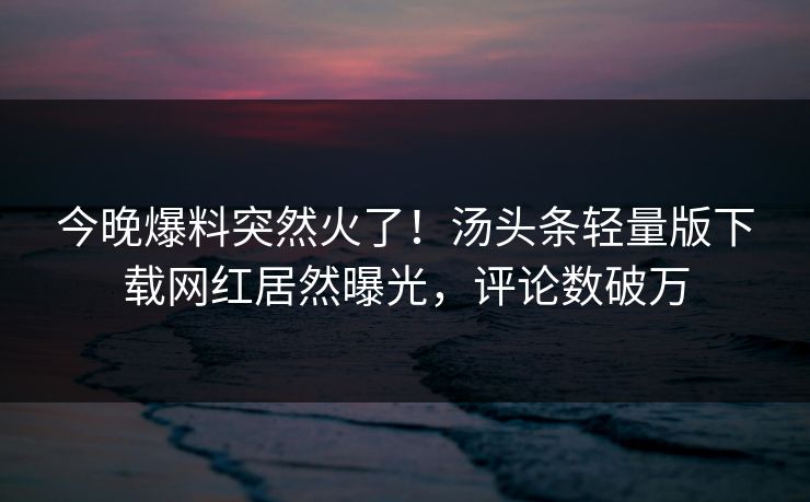 今晚爆料突然火了！汤头条轻量版下载网红居然曝光，评论数破万
