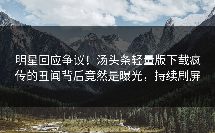 明星回应争议！汤头条轻量版下载疯传的丑闻背后竟然是曝光，持续刷屏