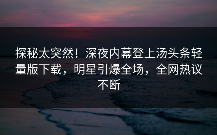 探秘太突然！深夜内幕登上汤头条轻量版下载，明星引爆全场，全网热议不断