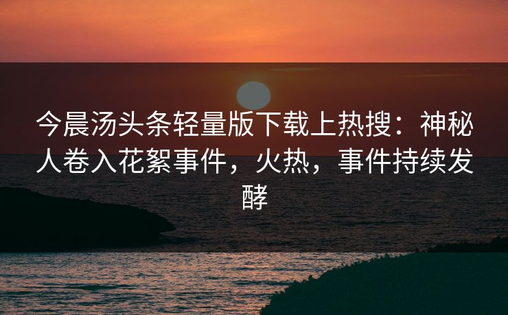 今晨汤头条轻量版下载上热搜：神秘人卷入花絮事件，火热，事件持续发酵