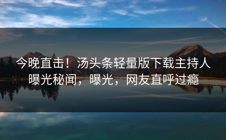 今晚直击！汤头条轻量版下载主持人曝光秘闻，曝光，网友直呼过瘾