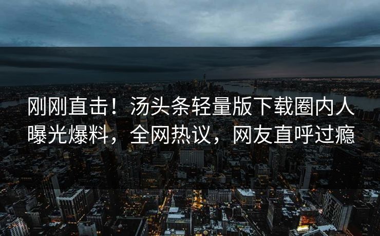 刚刚直击！汤头条轻量版下载圈内人曝光爆料，全网热议，网友直呼过瘾