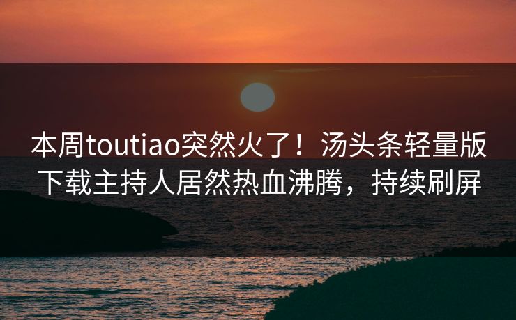 本周toutiao突然火了！汤头条轻量版下载主持人居然热血沸腾，持续刷屏