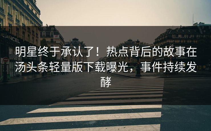 明星终于承认了！热点背后的故事在汤头条轻量版下载曝光，事件持续发酵