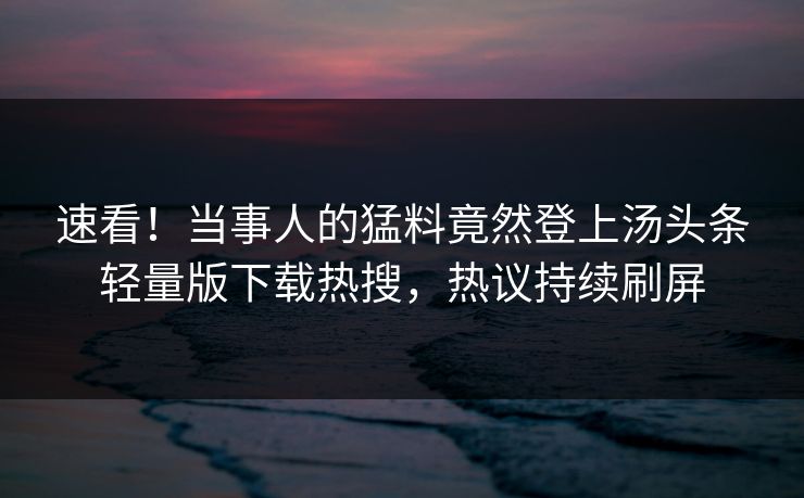 速看！当事人的猛料竟然登上汤头条轻量版下载热搜，热议持续刷屏
