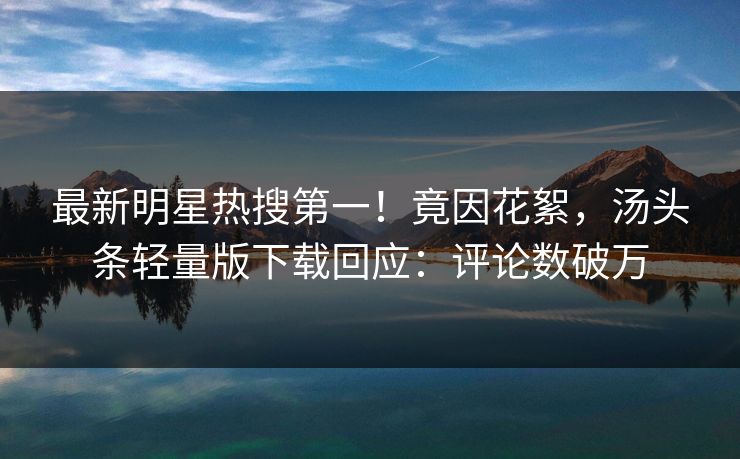 最新明星热搜第一！竟因花絮，汤头条轻量版下载回应：评论数破万