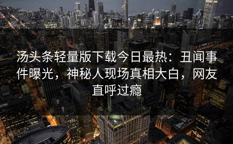 汤头条轻量版下载今日最热：丑闻事件曝光，神秘人现场真相大白，网友直呼过瘾