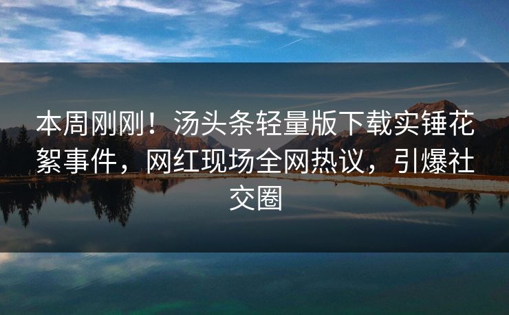 本周刚刚！汤头条轻量版下载实锤花絮事件，网红现场全网热议，引爆社交圈