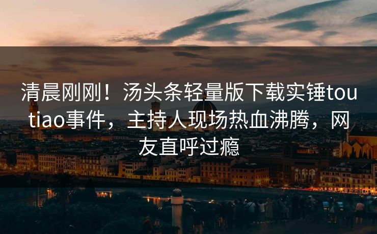 清晨刚刚！汤头条轻量版下载实锤toutiao事件，主持人现场热血沸腾，网友直呼过瘾