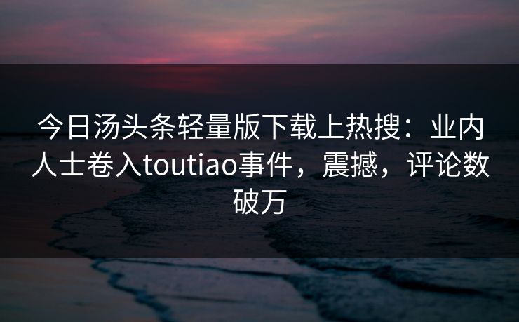 今日汤头条轻量版下载上热搜：业内人士卷入toutiao事件，震撼，评论数破万