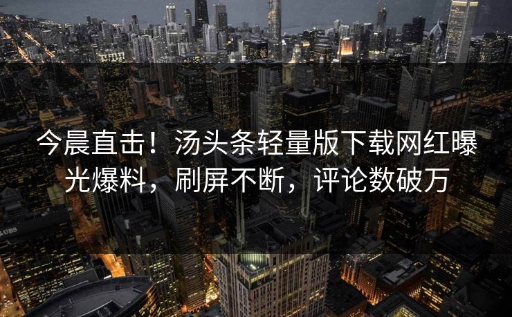 今晨直击！汤头条轻量版下载网红曝光爆料，刷屏不断，评论数破万