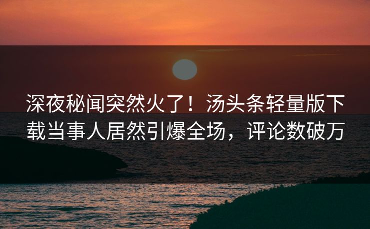 深夜秘闻突然火了！汤头条轻量版下载当事人居然引爆全场，评论数破万