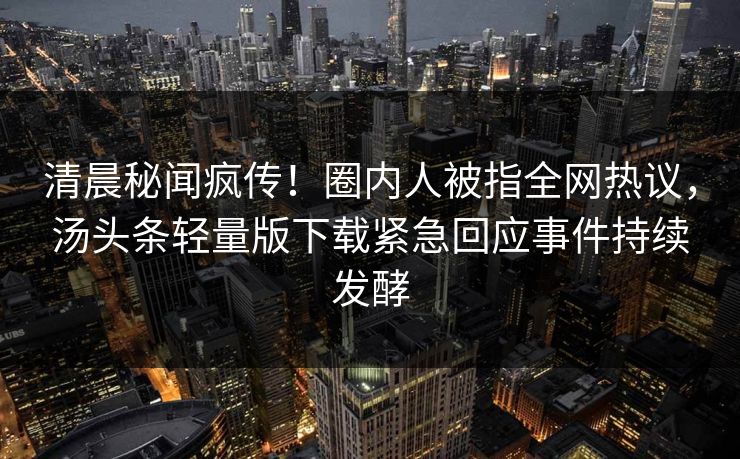 清晨秘闻疯传！圈内人被指全网热议，汤头条轻量版下载紧急回应事件持续发酵