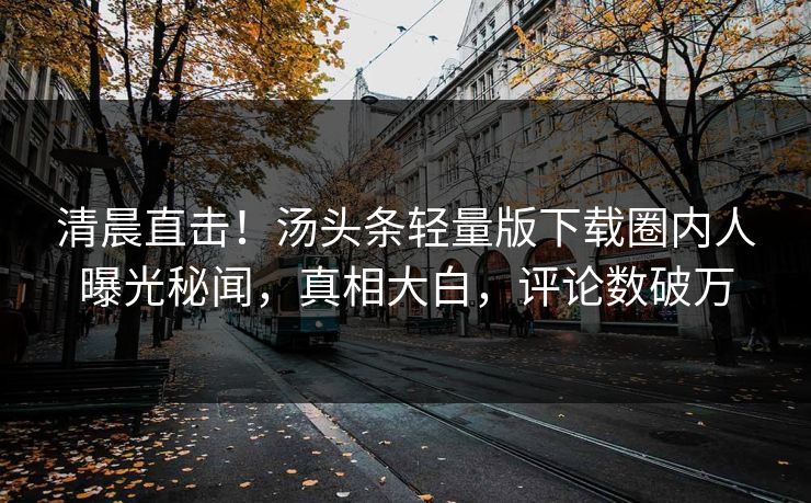清晨直击！汤头条轻量版下载圈内人曝光秘闻，真相大白，评论数破万
