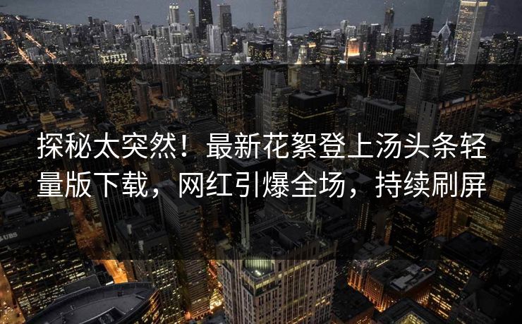 探秘太突然！最新花絮登上汤头条轻量版下载，网红引爆全场，持续刷屏