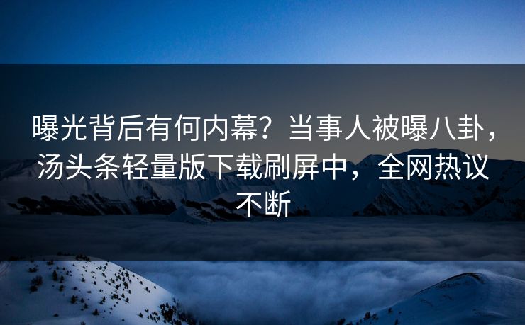 曝光背后有何内幕？当事人被曝八卦，汤头条轻量版下载刷屏中，全网热议不断