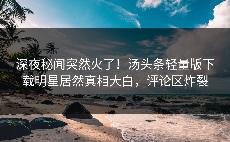 深夜秘闻突然火了！汤头条轻量版下载明星居然真相大白，评论区炸裂