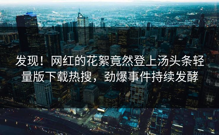 发现！网红的花絮竟然登上汤头条轻量版下载热搜，劲爆事件持续发酵