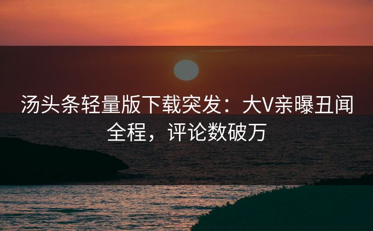 汤头条轻量版下载突发：大V亲曝丑闻全程，评论数破万
