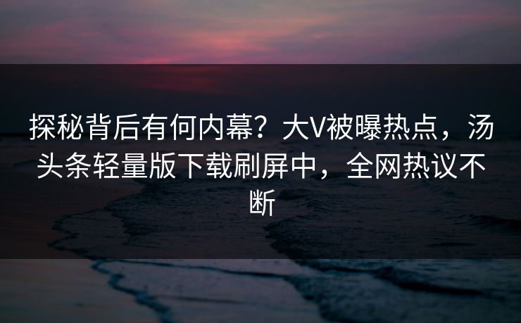 探秘背后有何内幕？大V被曝热点，汤头条轻量版下载刷屏中，全网热议不断